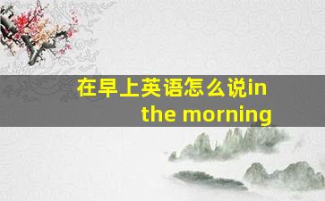 在早上英语怎么说in the morning